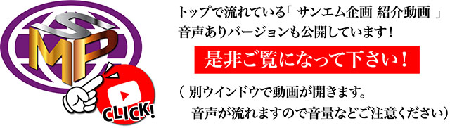 トップで流れている「 サンエム企画 紹介動画 」音声ありバージョンも公開しています！是非ご覧になって下さい！（ 別ウインドウで動画が開きます。音声が流れますので音量などご注意ください）